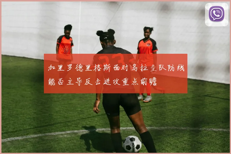 加里罗德里格斯面对乌拉圭队防线能否主导反击进攻重点前瞻