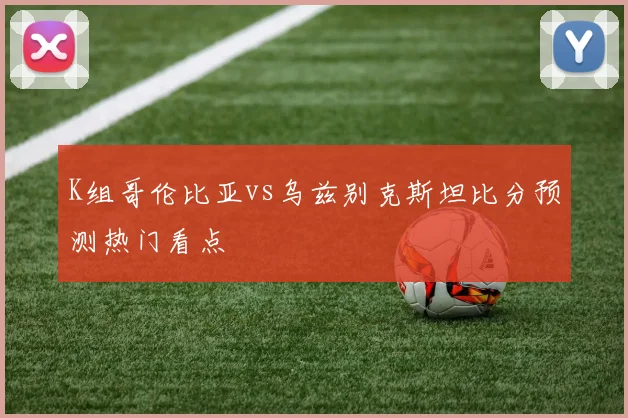 K组哥伦比亚vs乌兹别克斯坦比分预测热门看点