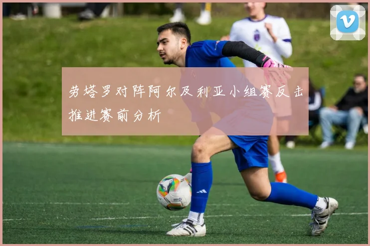 劳塔罗对阵阿尔及利亚小组赛反击推进赛前分析