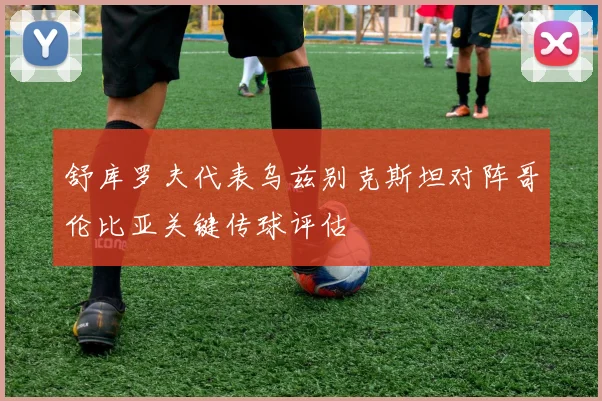 舒库罗夫代表乌兹别克斯坦对阵哥伦比亚关键传球评估