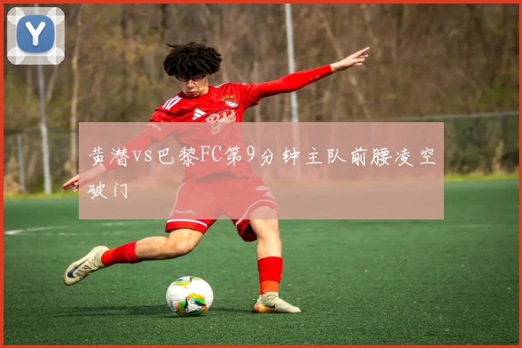 黄潜vs巴黎FC第9分钟主队前腰凌空破门
