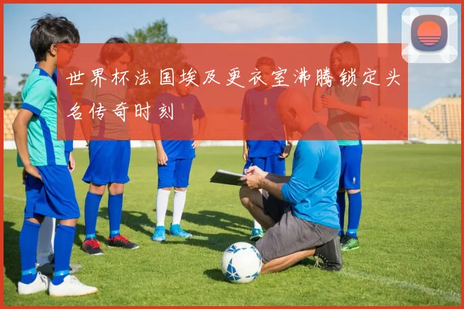 世界杯法国埃及更衣室沸腾锁定头名传奇时刻