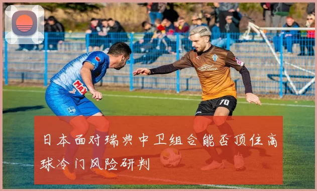 日本面对瑞典中卫组合能否顶住高球冷门风险研判