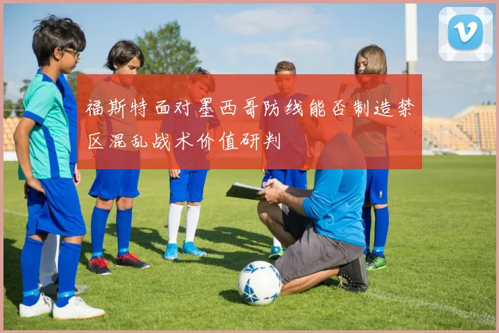 福斯特面对墨西哥防线能否制造禁区混乱战术价值研判