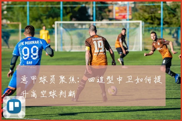意甲球员聚焦:回追型中卫如何提升高空球判断