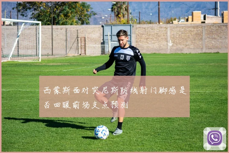 西蒙斯面对突尼斯防线射门脚感是否回暖前场支点预测