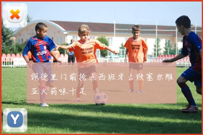 佩德里门前抢点西班牙击败塞尔维亚火药味十足