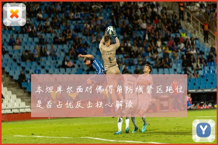 本坦库尔面对佛得角防线禁区跑位是否占优反击核心解读