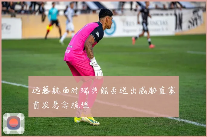 远藤航面对瑞典能否送出威胁直塞首发悬念梳理