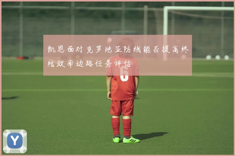 凯恩面对克罗地亚防线能否提高终结效率边路任务评估