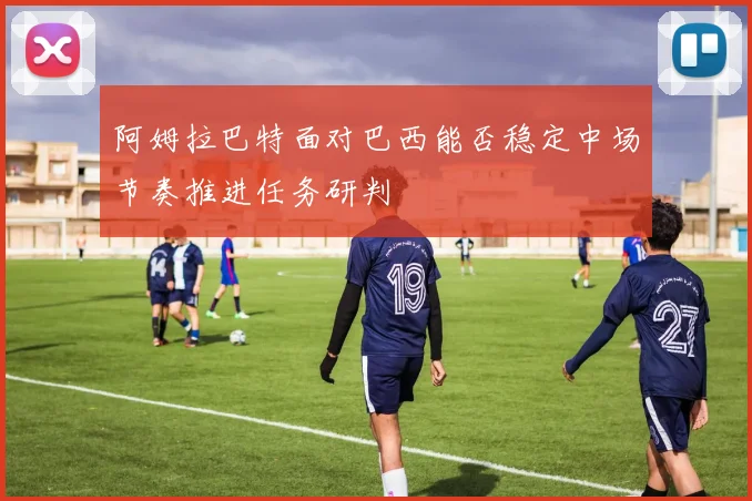 阿姆拉巴特面对巴西能否稳定中场节奏推进任务研判