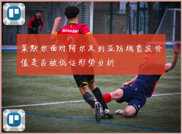 莱默尔面对阿尔及利亚防线首发价值是否被低估形势分析