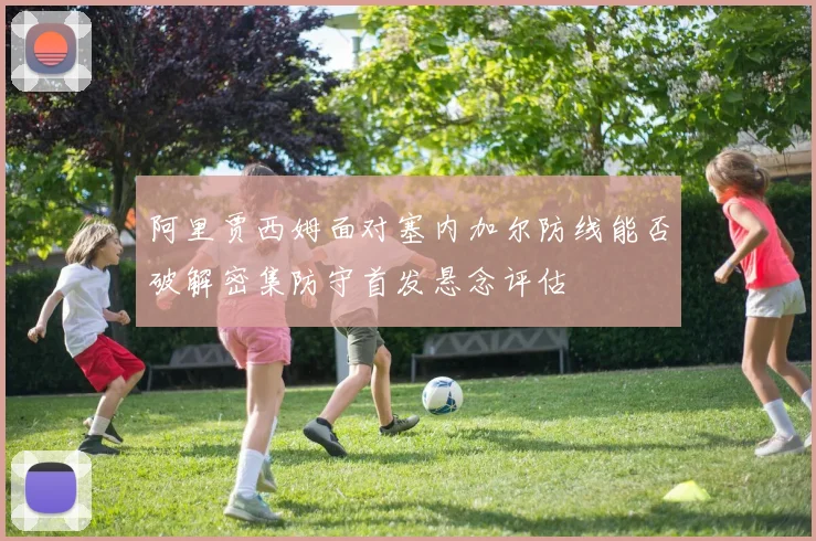 阿里贾西姆面对塞内加尔防线能否破解密集防守首发悬念评估