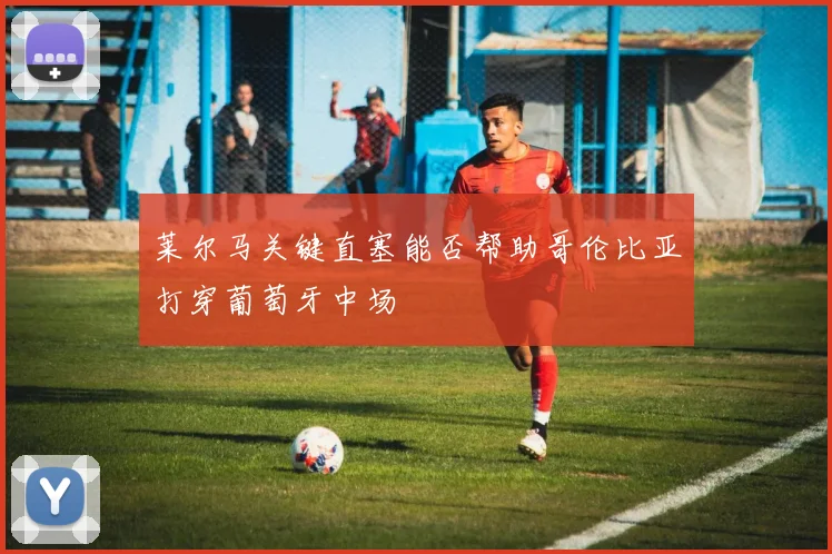 莱尔马关键直塞能否帮助哥伦比亚打穿葡萄牙中场