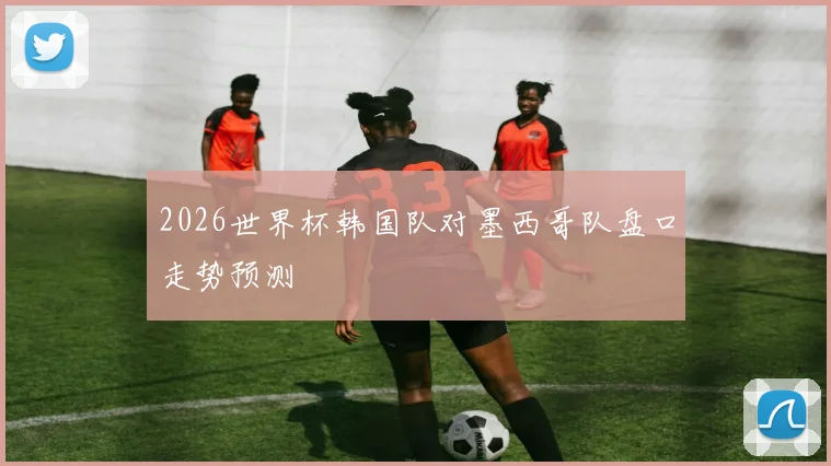 2026世界杯韩国队对墨西哥队盘口走势预测