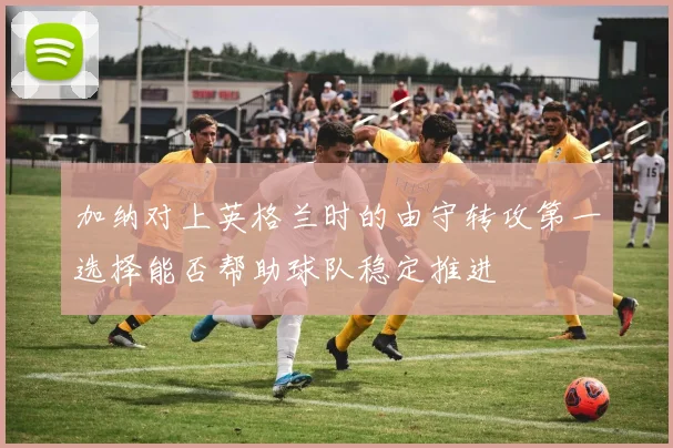 加纳对上英格兰时的由守转攻第一选择能否帮助球队稳定推进