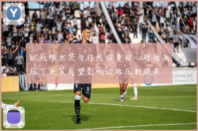 欧冠维尔茨与格列兹曼核心对话高压下决策有望影响边路压制效果