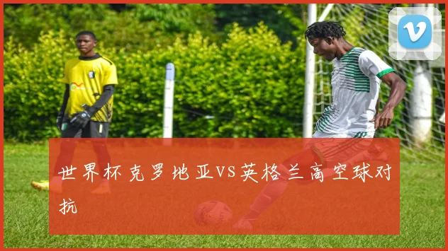 世界杯克罗地亚vs英格兰高空球对抗