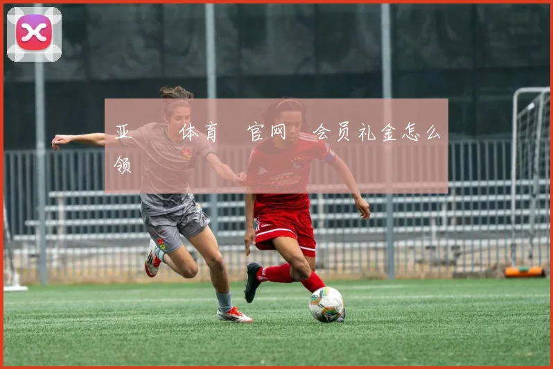 亚愽‍体育‍官网‌会员礼金怎么领