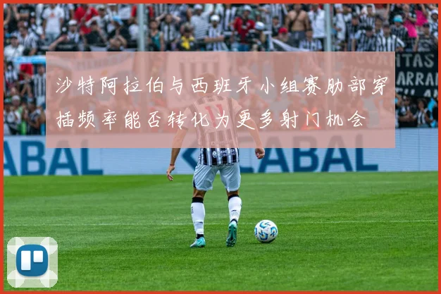沙特阿拉伯与西班牙小组赛肋部穿插频率能否转化为更多射门机会