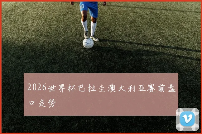 2026世界杯巴拉圭澳大利亚赛前盘口走势