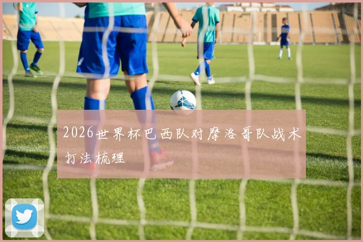 2026世界杯巴西队对摩洛哥队战术打法梳理