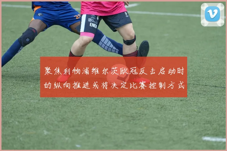聚焦利物浦维尔茨欧冠反击启动时的纵向推进或将决定比赛控制方式