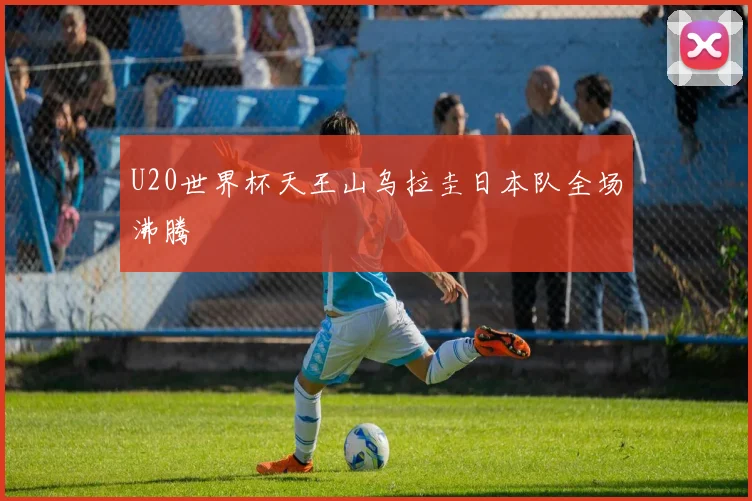 U20世界杯天王山乌拉圭日本队全场沸腾