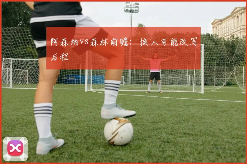 阿森纳vs森林前瞻：换人可能改写后程
