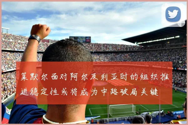 莱默尔面对阿尔及利亚时的组织推进稳定性或将成为中路破局关键