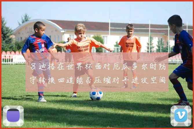 吕迪格在世界杯面对厄瓜多尔时防守转换回追能否压缩对手进攻空间