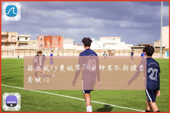 赫尔城vs曼城第70分钟客队新援首秀破门