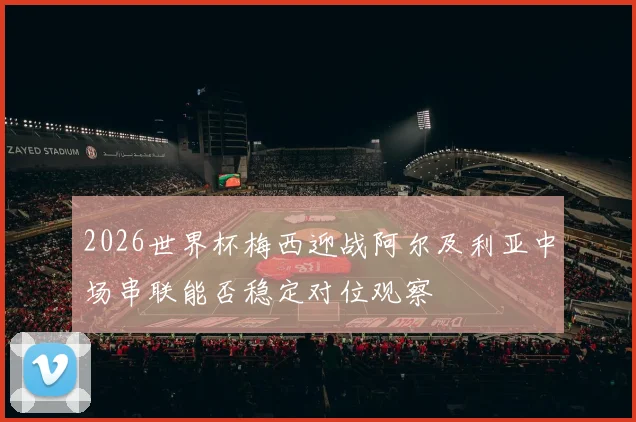 2026世界杯梅西迎战阿尔及利亚中场串联能否稳定对位观察