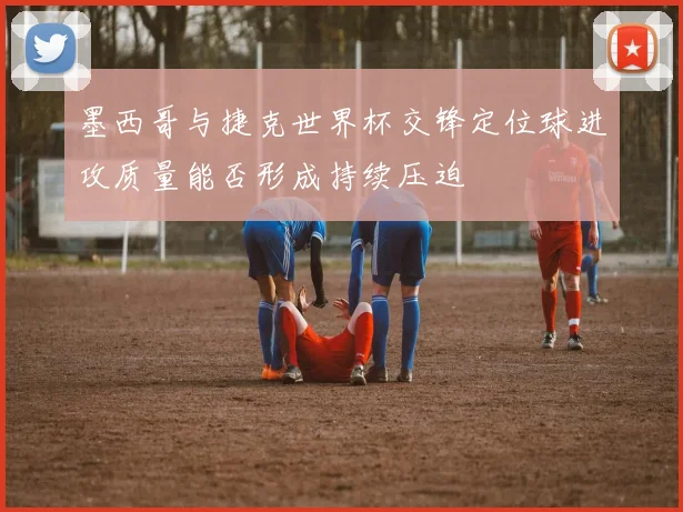 墨西哥与捷克世界杯交锋定位球进攻质量能否形成持续压迫