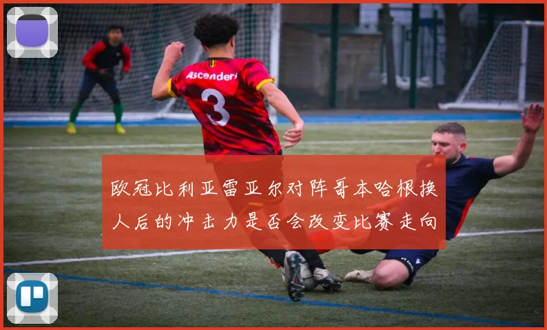 欧冠比利亚雷亚尔对阵哥本哈根换人后的冲击力是否会改变比赛走向