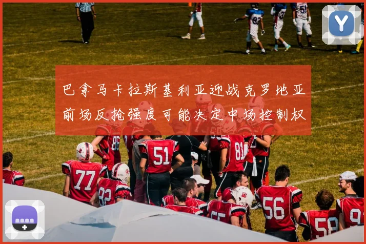 巴拿马卡拉斯基利亚迎战克罗地亚前场反抢强度可能决定中场控制权