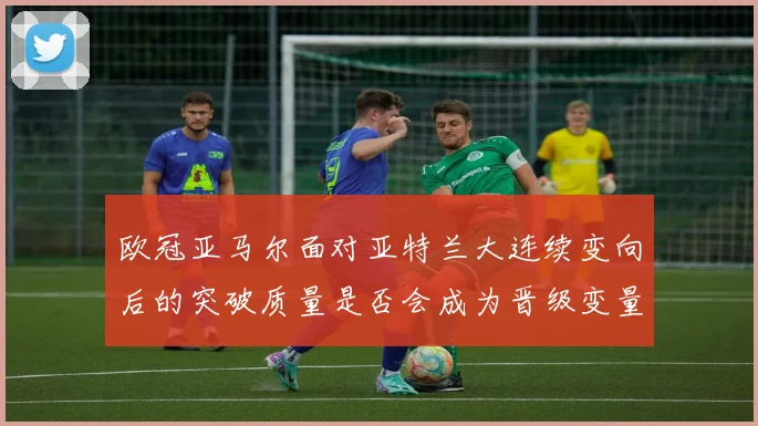欧冠亚马尔面对亚特兰大连续变向后的突破质量是否会成为晋级变量