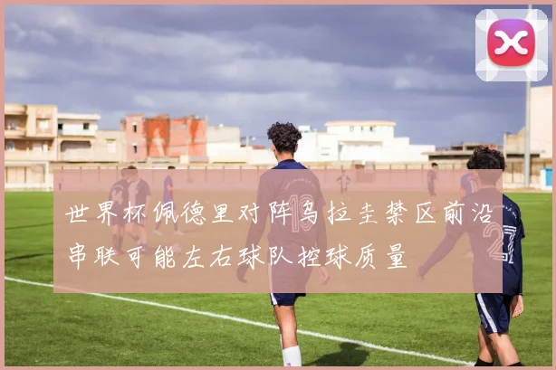 世界杯佩德里对阵乌拉圭禁区前沿串联可能左右球队控球质量