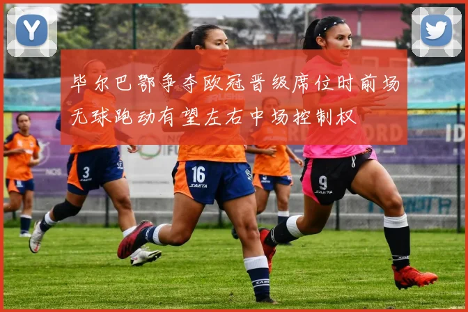 毕尔巴鄂争夺欧冠晋级席位时前场无球跑动有望左右中场控制权