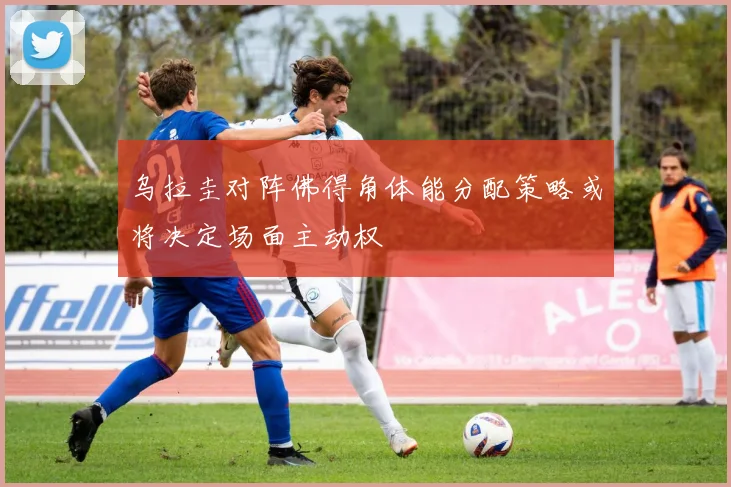 乌拉圭对阵佛得角体能分配策略或将决定场面主动权