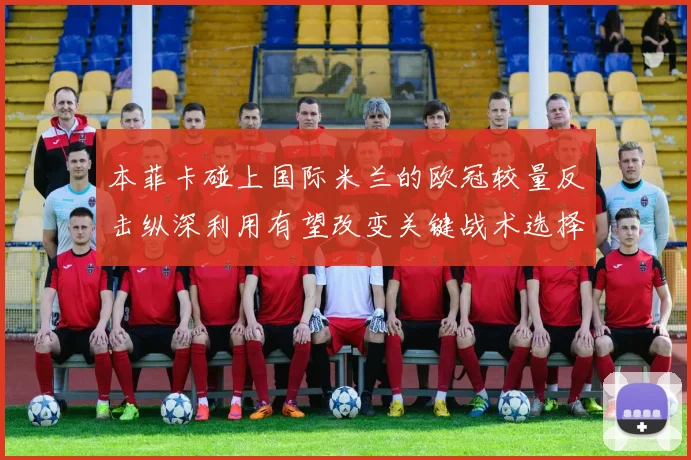 本菲卡碰上国际米兰的欧冠较量反击纵深利用有望改变关键战术选择