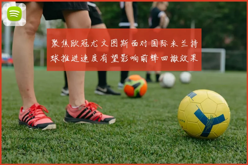 聚焦欧冠尤文图斯面对国际米兰持球推进速度有望影响前锋回撤效果
