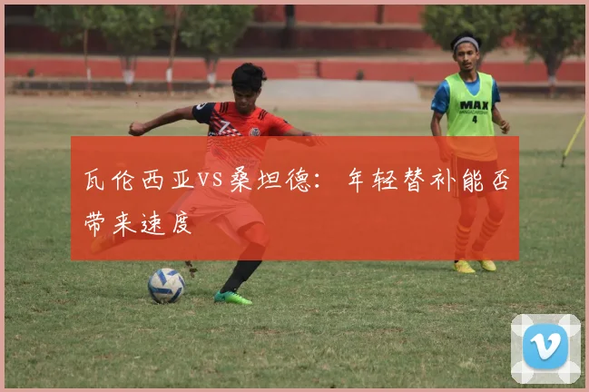 瓦伦西亚vs桑坦德：年轻替补能否带来速度