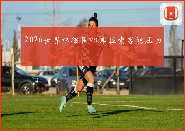 2026世界杯德国vs库拉索客场压力