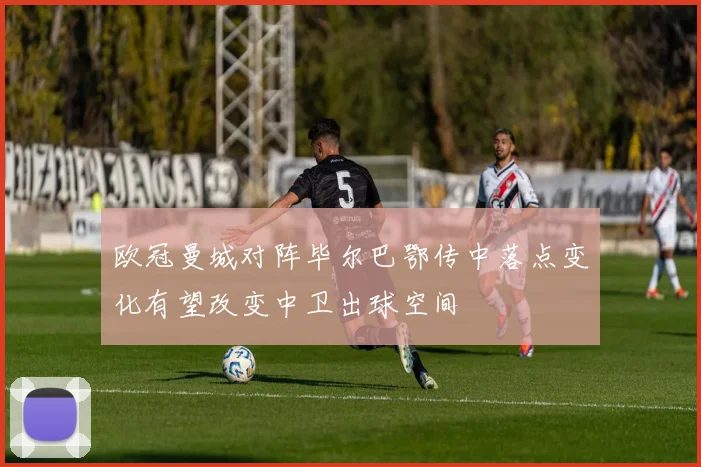 欧冠曼城对阵毕尔巴鄂传中落点变化有望改变中卫出球空间