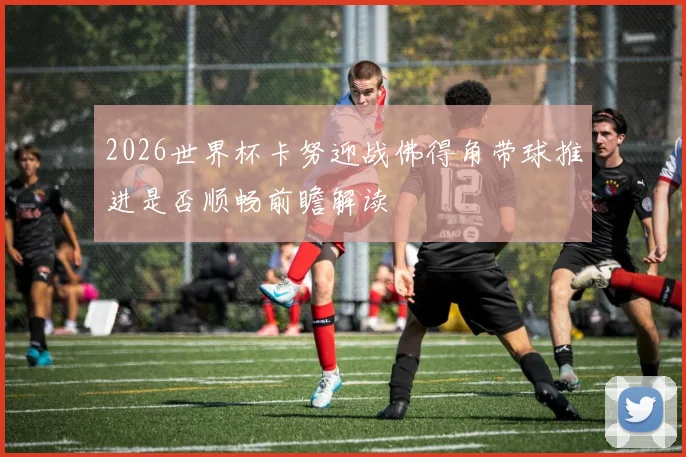 2026世界杯卡努迎战佛得角带球推进是否顺畅前瞻解读